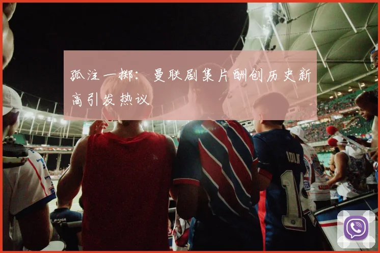 孤注一掷：曼联剧集片酬创历史新高引发热议