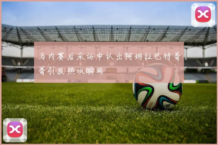马内赛后采访中认出阿姆拉巴特哥哥引发热议瞬间