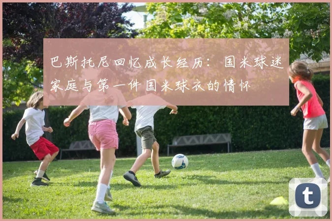 巴斯托尼回忆成长经历：国米球迷家庭与第一件国米球衣的情怀