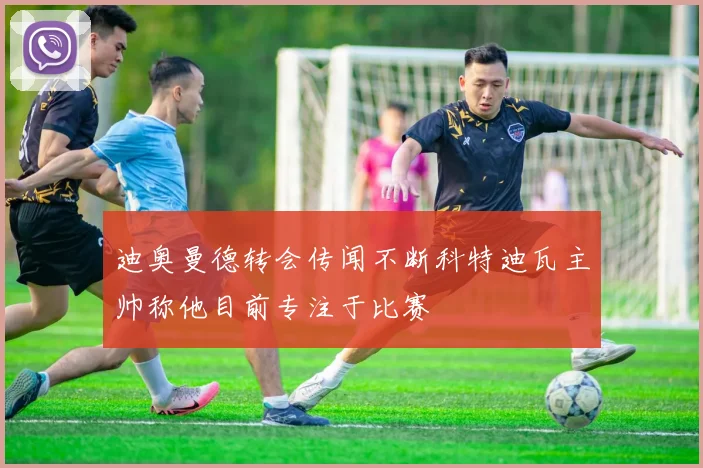 迪奥曼德转会传闻不断科特迪瓦主帅称他目前专注于比赛