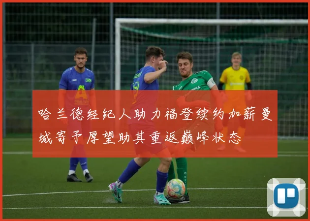 哈兰德经纪人助力福登续约加薪曼城寄予厚望助其重返巅峰状态