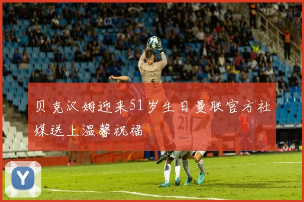 贝克汉姆迎来51岁生日曼联官方社媒送上温馨祝福