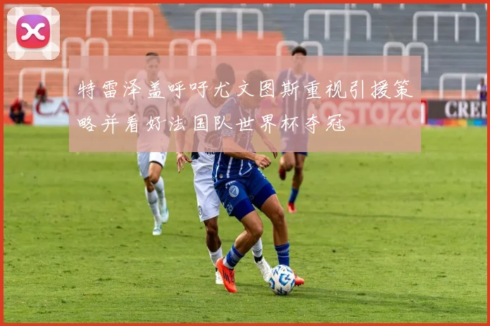 特雷泽盖呼吁尤文图斯重视引援策略并看好法国队世界杯夺冠
