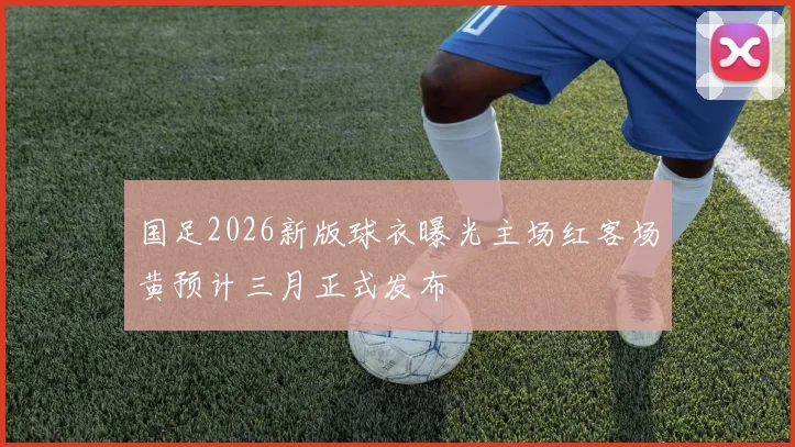 国足2026新版球衣曝光主场红客场黄预计三月正式发布