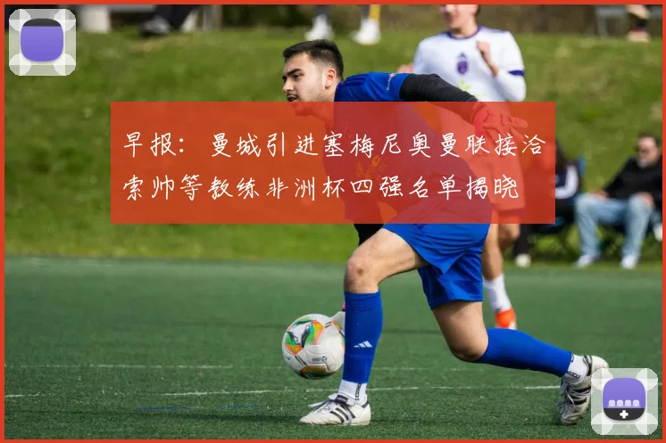早报：曼城引进塞梅尼奥曼联接洽索帅等教练非洲杯四强名单揭晓
