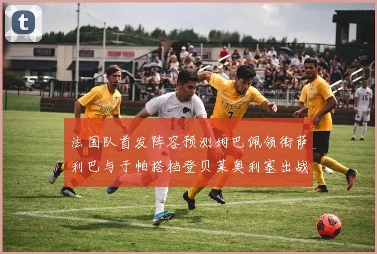 法国队首发阵容预测姆巴佩领衔萨利巴与于帕搭档登贝莱奥利塞出战