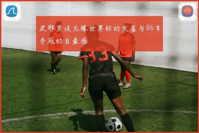 皮耶罗谈无缘世界杯的失落与06年夺冠的自豪感