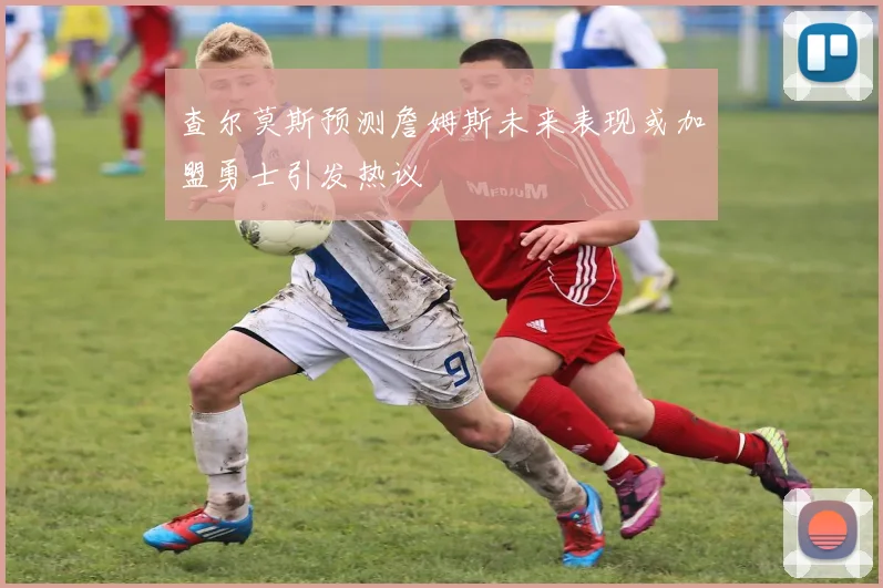查尔莫斯预测詹姆斯未来表现或加盟勇士引发热议