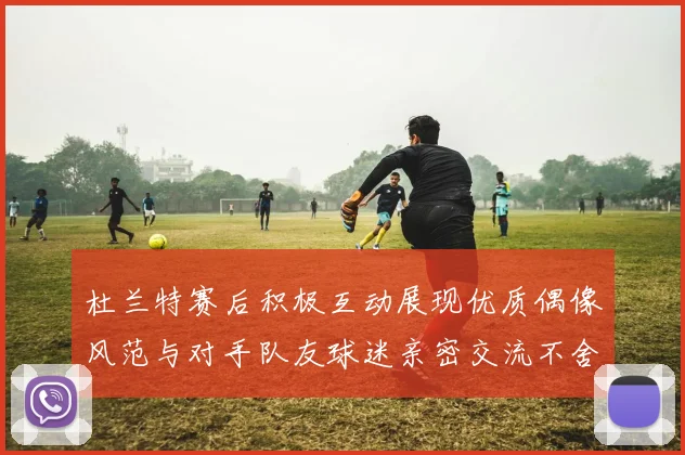 杜兰特赛后积极互动展现优质偶像风范与对手队友球迷亲密交流不舍离场