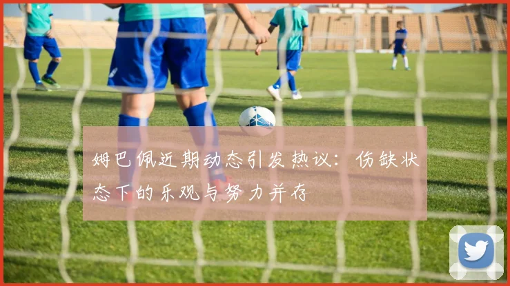 姆巴佩近期动态引发热议：伤缺状态下的乐观与努力并存