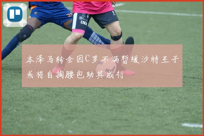 本泽马转会因C罗不满暂缓沙特王子或将自掏腰包助其成行