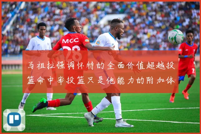 马祖拉强调怀特的全面价值超越投篮命中率投篮只是他能力的附加体现