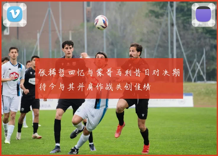 张稀哲回忆与蒙哥马利昔日对决期待今与其并肩作战共创佳绩