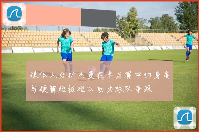 媒体人分析杰曼在季后赛中的身高与硬解短板难以助力球队争冠