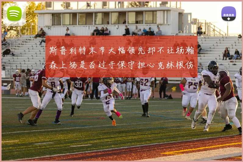 斯普利特末节大幅领先却不让杨瀚森上场是否过于保守担心克林根伤情吗