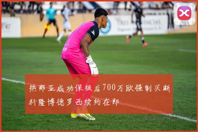 热那亚成功保级后700万欧强制买断科隆博德罗西续约在即