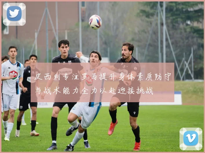 皮西利专注罗马提升身体素质防守与战术能力全力以赴迎接挑战