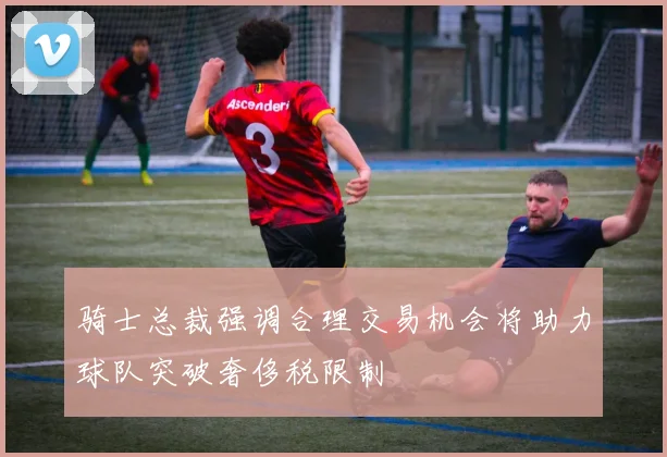 骑士总裁强调合理交易机会将助力球队突破奢侈税限制