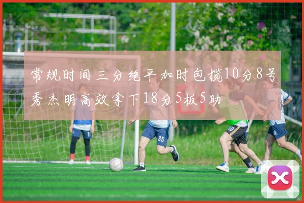 常规时间三分绝平加时包揽10分8号秀杰明高效拿下18分5板5助
