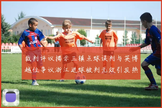 裁判评议揭示三镇点球误判与英博越位争议浙江进球被判无效引发热议