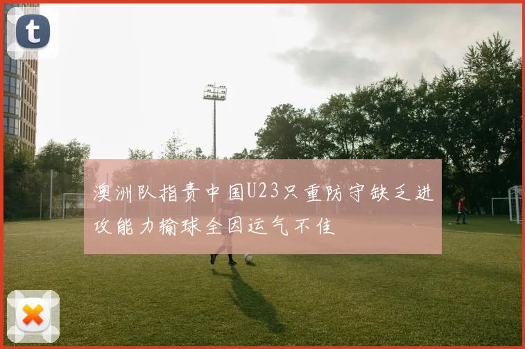 澳洲队指责中国U23只重防守缺乏进攻能力输球全因运气不佳
